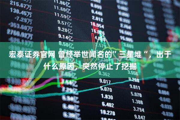 宏泰证券官网 曾经举世闻名的”三星堆“，出于什么原因，突然停止了挖掘