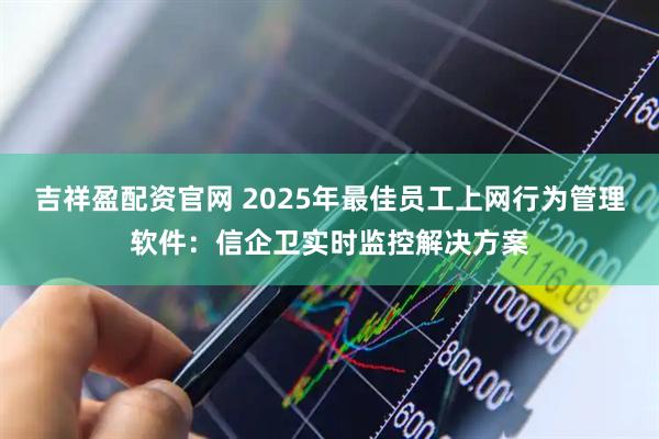 吉祥盈配资官网 2025年最佳员工上网行为管理软件：信企卫实时监控解决方案