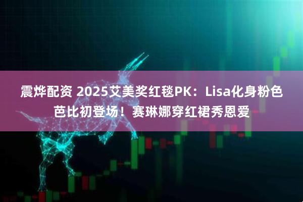 震烨配资 2025艾美奖红毯PK：Lisa化身粉色芭比初登场！赛琳娜穿红裙秀恩爱