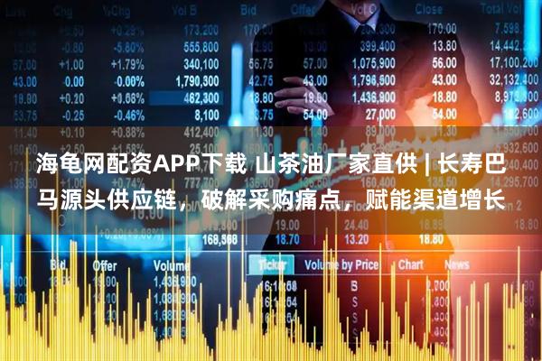 海龟网配资APP下载 山茶油厂家直供 | 长寿巴马源头供应链，破解采购痛点，赋能渠道增长