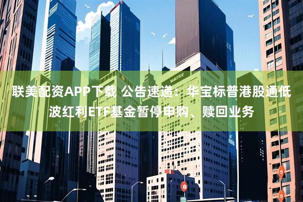 联美配资APP下载 公告速递：华宝标普港股通低波红利ETF基金暂停申购、赎回业务