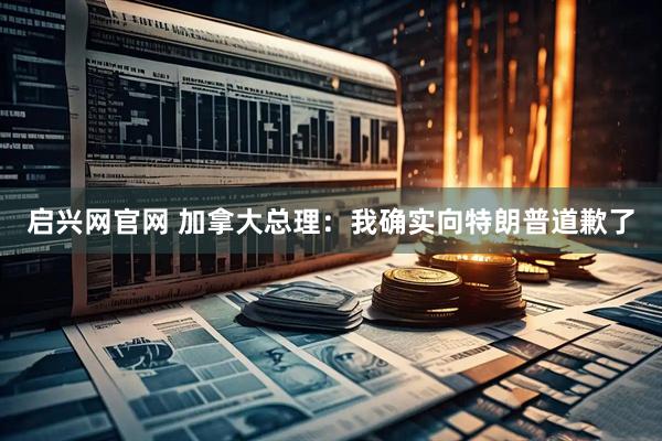 启兴网官网 加拿大总理：我确实向特朗普道歉了