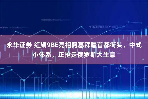 永华证券 红旗9BE亮相阿塞拜疆首都街头，中式小体系，正抢走俄罗斯大生意