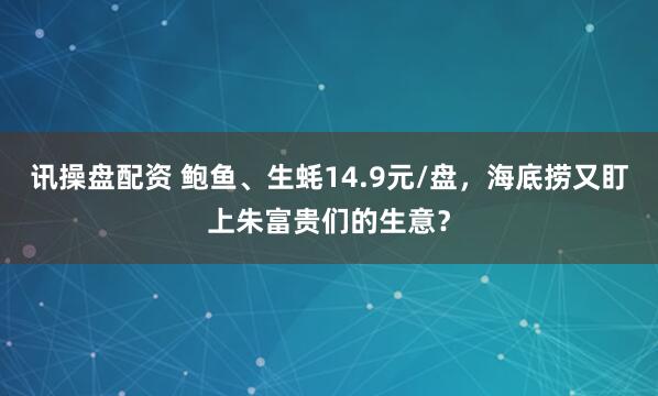 讯操盘配资 鲍鱼、生蚝14.9元/盘，海底捞又盯上朱富贵们的生意？