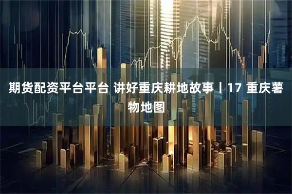 期货配资平台平台 讲好重庆耕地故事丨17 重庆薯物地图