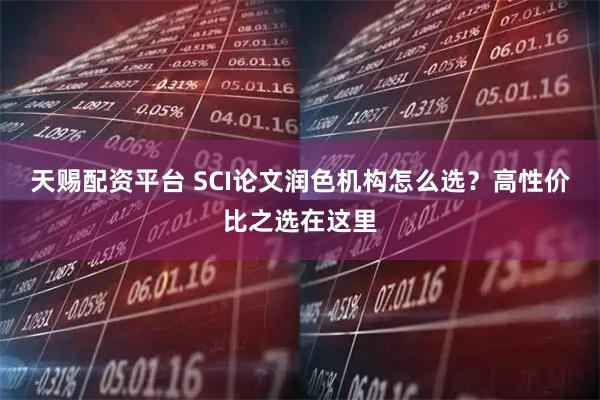天赐配资平台 SCI论文润色机构怎么选？高性价比之选在这里