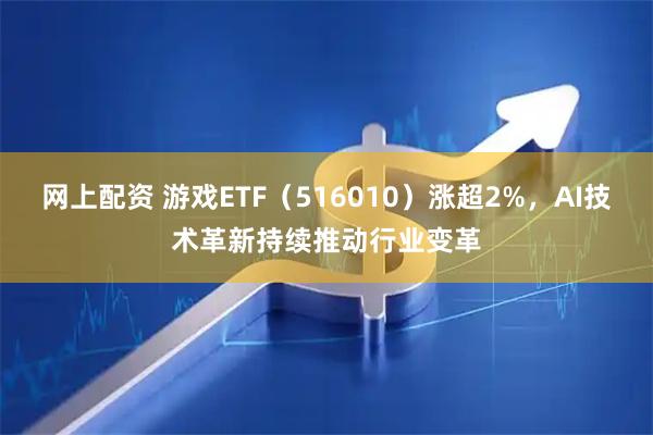 网上配资 游戏ETF（516010）涨超2%，AI技术革新持续推动行业变革