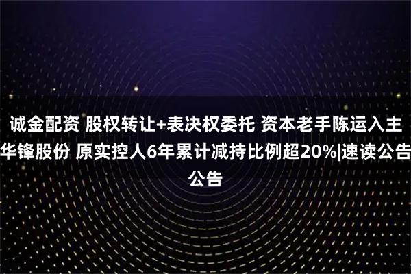 诚金配资 股权转让+表决权委托 资本老手陈运入主华锋股份 原实控人6年累计减持比例超20%|速读公告