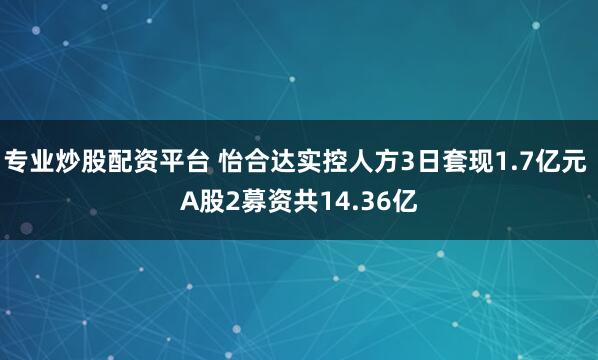 专业炒股配资平台 怡合达实控人方3日套现1.7亿元 A股2募资共14.36亿