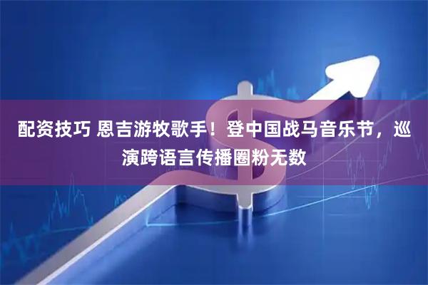 配资技巧 恩吉游牧歌手！登中国战马音乐节，巡演跨语言传播圈粉无数