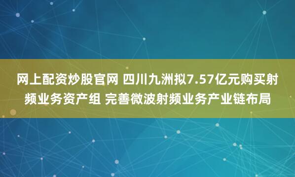网上配资炒股官网 四川九洲拟7.57亿元购买射频业务资产组 完善微波射频业务产业链布局