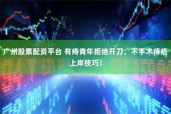广州股票配资平台 有痔青年拒绝开刀，不手术痔疮上岸技巧！