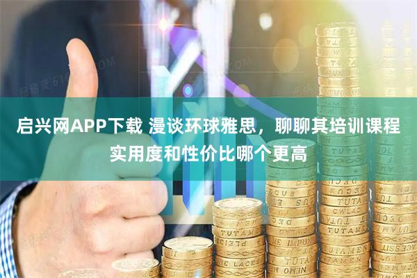 启兴网APP下载 漫谈环球雅思，聊聊其培训课程实用度和性价比哪个更高