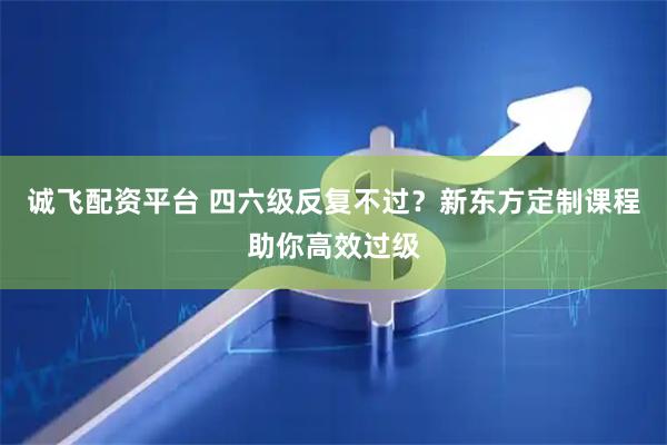 诚飞配资平台 四六级反复不过？新东方定制课程助你高效过级
