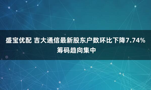 盛宝优配 吉大通信最新股东户数环比下降7.74% 筹码趋向集中