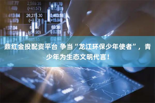 鼎红金投配资平台 争当“龙江环保少年使者”，青少年为生态文明代言！