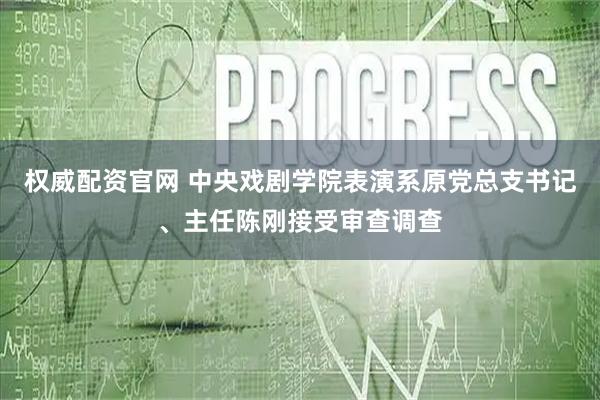 权威配资官网 中央戏剧学院表演系原党总支书记、主任陈刚接受审查调查