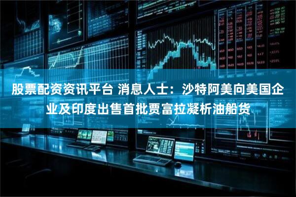股票配资资讯平台 消息人士：沙特阿美向美国企业及印度出售首批贾富拉凝析油船货