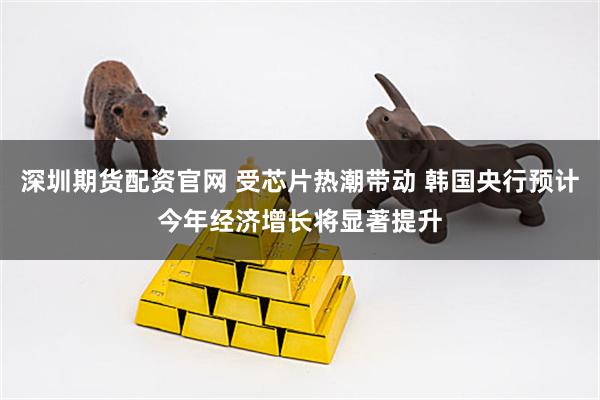 深圳期货配资官网 受芯片热潮带动 韩国央行预计今年经济增长将显著提升