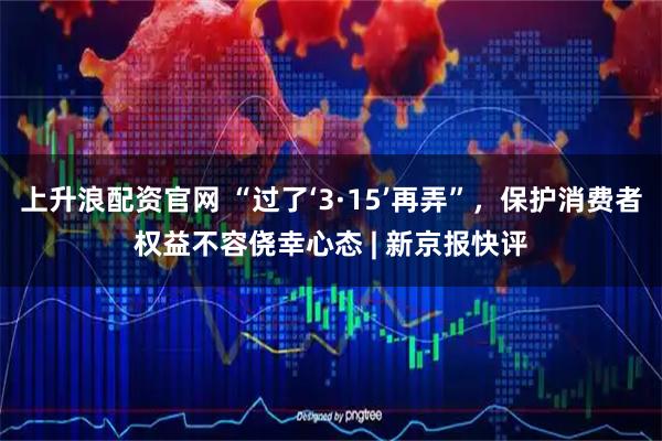 上升浪配资官网 “过了‘3·15’再弄”，保护消费者权益不容侥幸心态 | 新京报快评