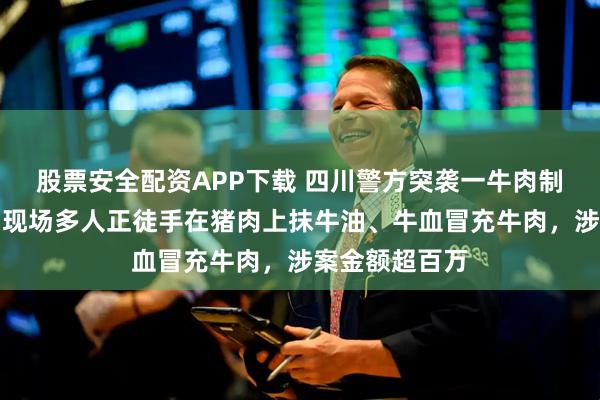 股票安全配资APP下载 四川警方突袭一牛肉制假团伙窝点，现场多人正徒手在猪肉上抹牛油、牛血冒充牛肉，涉案金额超百万