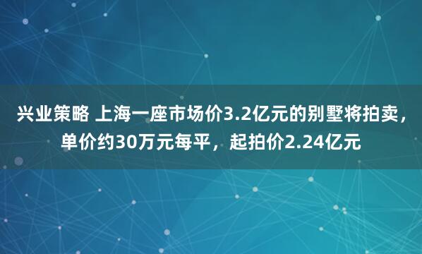 兴业策略 上海一座市场价3.2亿元的别墅将拍卖，单价约30万元每平，起拍价2.24亿元