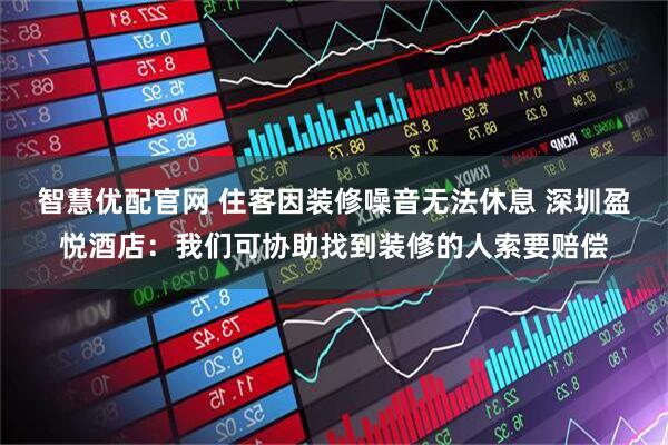 智慧优配官网 住客因装修噪音无法休息 深圳盈悦酒店：我们可协助找到装修的人索要赔偿
