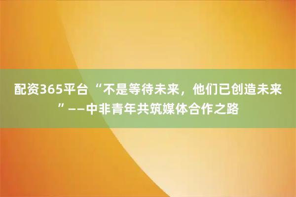 配资365平台 “不是等待未来，他们已创造未来”——中非青年共筑媒体合作之路
