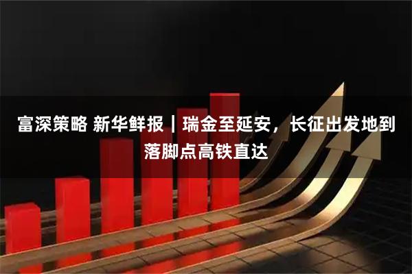 富深策略 新华鲜报｜瑞金至延安，长征出发地到落脚点高铁直达