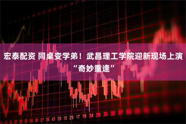 宏泰配资 同桌变学弟！武昌理工学院迎新现场上演“奇妙重逢”
